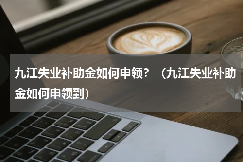 九江失业补助金如何申领？（九江失业补助金如何申领到）