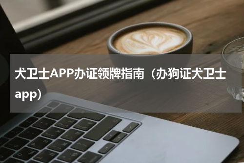 犬卫士APP办证领牌指南（办狗证犬卫士app）