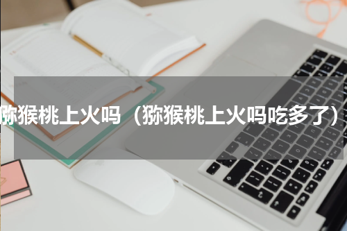 猕猴桃上火吗（猕猴桃上火吗吃多了）