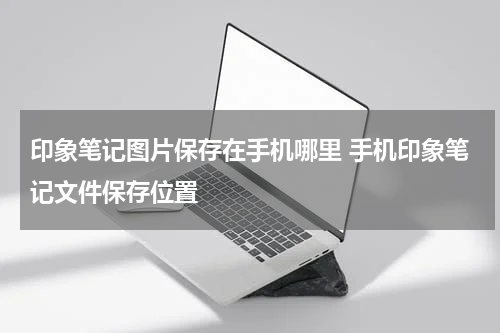 印象笔记图片保存在手机哪里 手机印象笔记文件保存位置