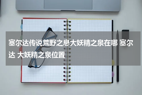 塞尔达传说荒野之息大妖精之泉在哪 塞尔达 大妖精之泉位置