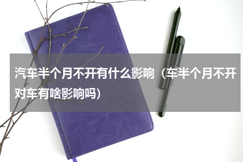 汽车半个月不开有什么影响（车半个月不开对车有啥影响吗）