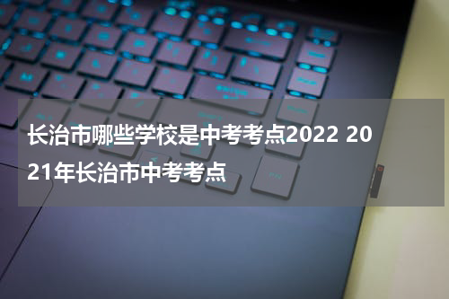 长治市哪些学校是中考考点2022 2021年长治市中考考点