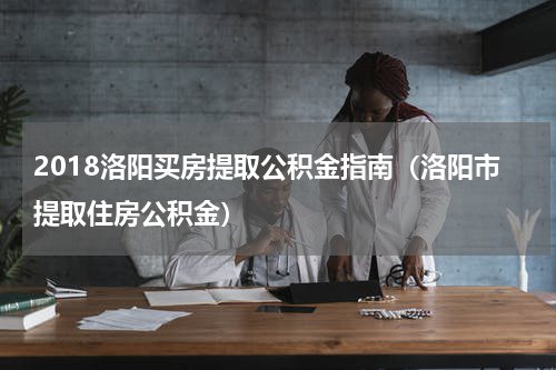 2018洛阳买房提取公积金指南（洛阳市提取住房公积金）