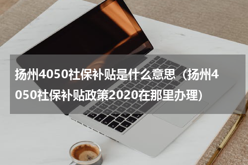 扬州4050社保补贴是什么意思（扬州4050社保补贴政策2020在那里办理）