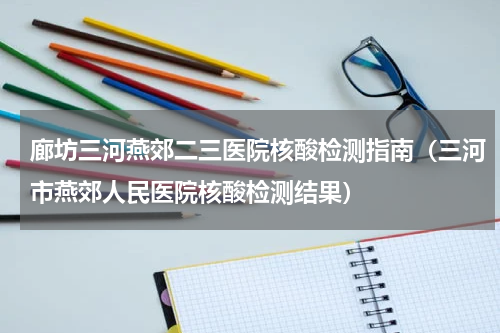 廊坊三河燕郊二三医院核酸检测指南（三河市燕郊人民医院核酸检测结果）