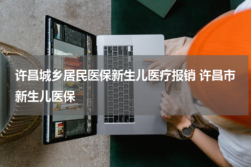 许昌城乡居民医保新生儿医疗报销 许昌市新生儿医保