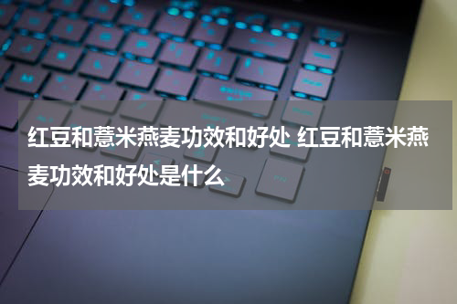 红豆和薏米燕麦功效和好处 红豆和薏米燕麦功效和好处是什么