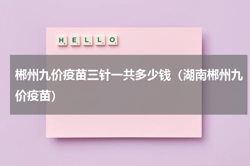 郴州九价疫苗三针一共多少钱（湖南郴州九价疫苗）