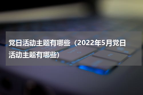 党日活动主题有哪些（2022年5月党日活动主题有哪些）