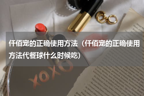 仟佰宠的正确使用方法（仟佰宠的正确使用方法代餐球什么时候吃）
