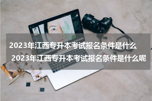 2023年江西专升本考试报名条件是什么 2023年江西专升本考试报名条件是什么呢