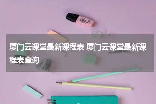 厦门云课堂最新课程表 厦门云课堂最新课程表查询