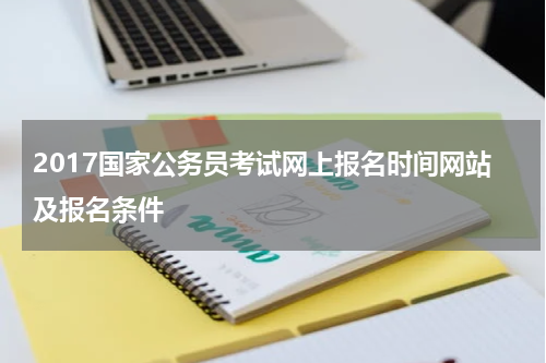 2017国家公务员考试网上报名时间网站及报名条件