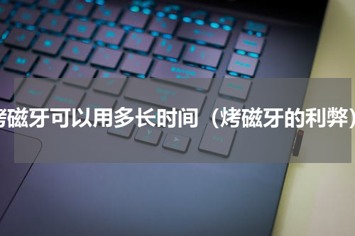 烤磁牙可以用多长时间（烤磁牙的利弊）