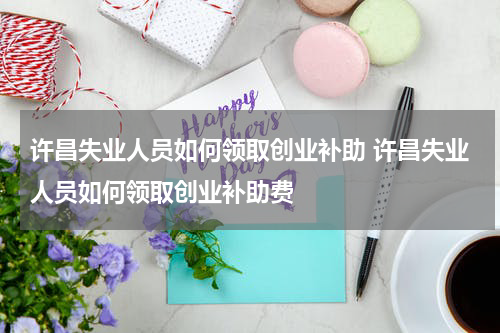 许昌失业人员如何领取创业补助 许昌失业人员如何领取创业补助费
