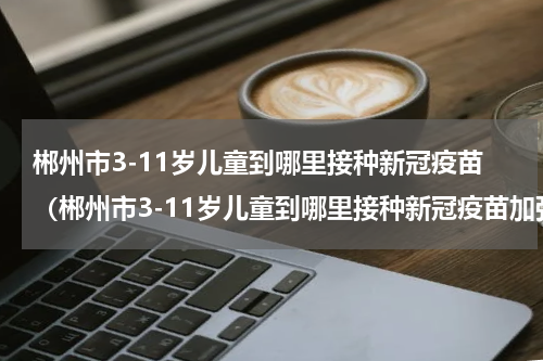 郴州市3-11岁儿童到哪里接种新冠疫苗（郴州市3-11岁儿童到哪里接种新冠疫苗加强针）