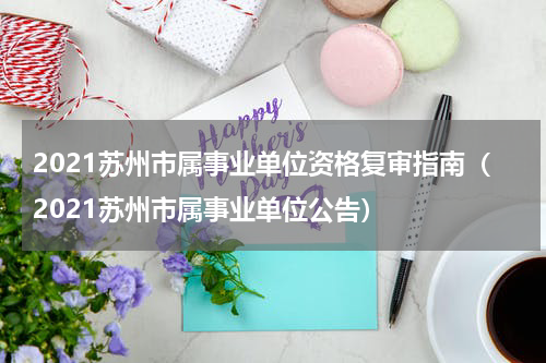 2021苏州市属事业单位资格复审指南（2021苏州市属事业单位公告）