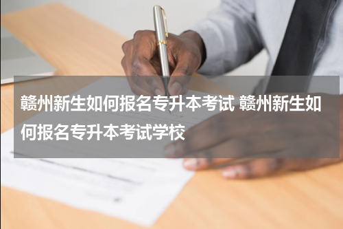 赣州新生如何报名专升本考试 赣州新生如何报名专升本考试学校