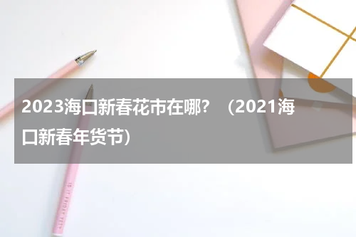 2023海口新春花市在哪？（2021海口新春年货节）