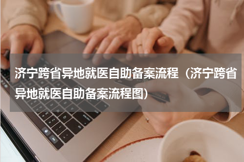 济宁跨省异地就医自助备案流程（济宁跨省异地就医自助备案流程图）
