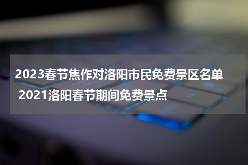 2023春节焦作对洛阳市民免费景区名单 2021洛阳春节期间免费景点
