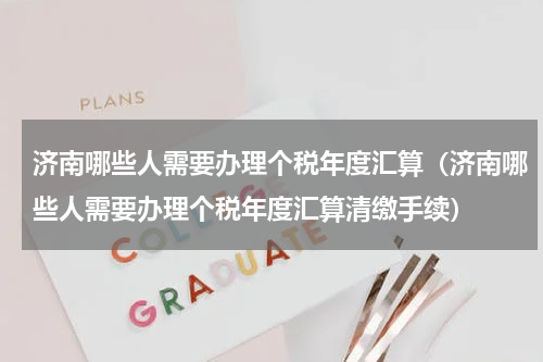 济南哪些人需要办理个税年度汇算（济南哪些人需要办理个税年度汇算清缴手续）