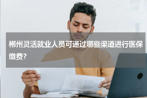 郴州灵活就业人员可通过哪些渠道进行医保缴费？