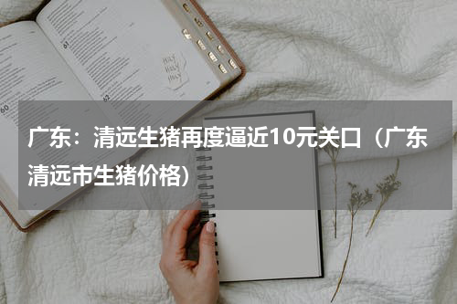 广东：清远生猪再度逼近10元关口（广东清远市生猪价格）