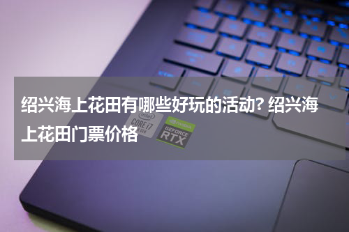 绍兴海上花田有哪些好玩的活动? 绍兴海上花田门票价格