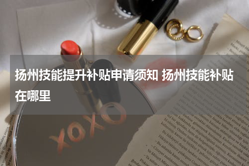 扬州技能提升补贴申请须知 扬州技能补贴在哪里