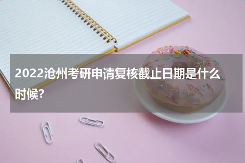 2022沧州考研申请复核截止日期是什么时候？