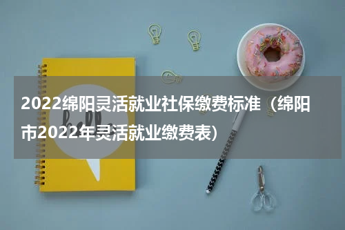 2022绵阳灵活就业社保缴费标准（绵阳市2022年灵活就业缴费表）