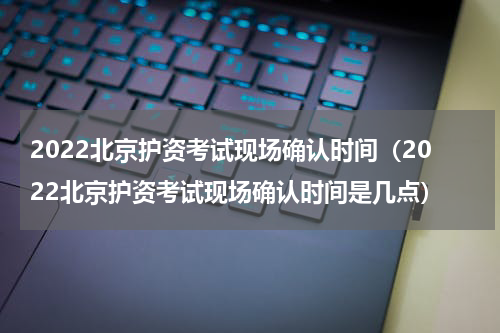 2022北京护资考试现场确认时间（2022北京护资考试现场确认时间是几点）