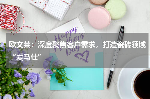 欧文莱：深度聚焦客户需求，打造瓷砖领域“爱马仕”
