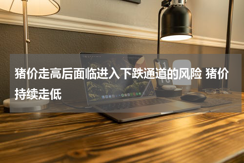 猪价走高后面临进入下跌通道的风险 猪价持续走低