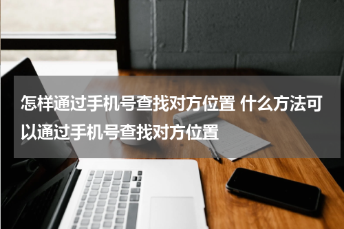 怎样通过手机号查找对方位置 什么方法可以通过手机号查找对方位置