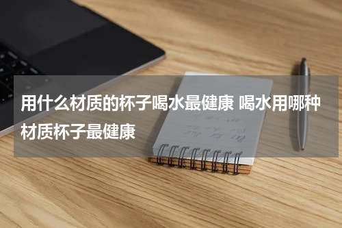 用什么材质的杯子喝水最健康 喝水用哪种材质杯子最健康