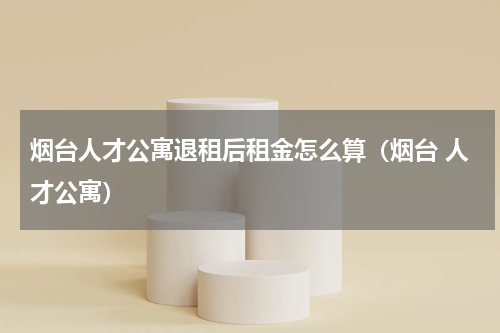 烟台人才公寓退租后租金怎么算（烟台 人才公寓）
