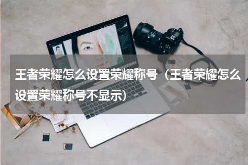 王者荣耀怎么设置荣耀称号（王者荣耀怎么设置荣耀称号不显示）