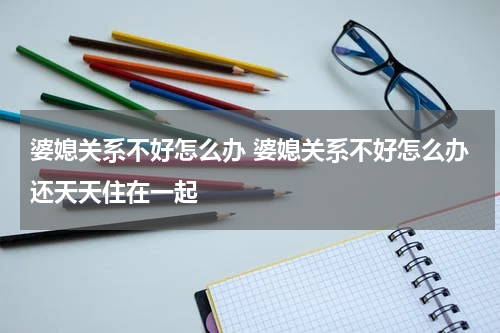 婆媳关系不好怎么办 婆媳关系不好怎么办还天天住在一起