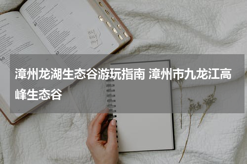 漳州龙湖生态谷游玩指南 漳州市九龙江高峰生态谷