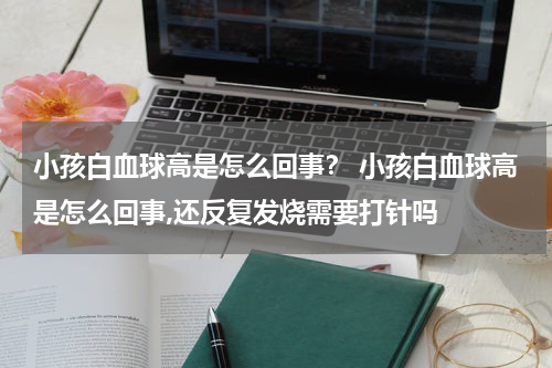 小孩白血球高是怎么回事？ 小孩白血球高是怎么回事,还反复发烧需要打针吗
