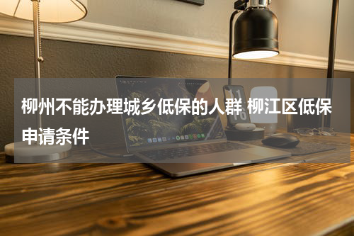 柳州不能办理城乡低保的人群 柳江区低保申请条件