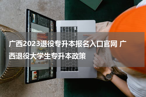 广西2023退役专升本报名入口官网 广西退役大学生专升本政策