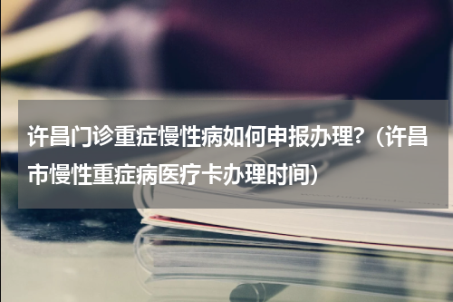 许昌门诊重症慢性病如何申报办理?（许昌市慢性重症病医疗卡办理时间）