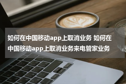 如何在中国移动app上取消业务 如何在中国移动app上取消业务来电管家业务