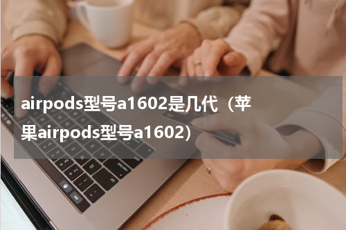 airpods型号a1602是几代（苹果airpods型号a1602）