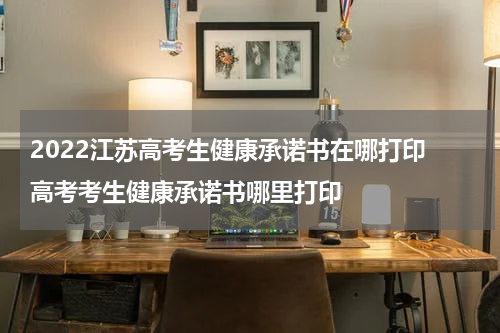 2022江苏高考生健康承诺书在哪打印 高考考生健康承诺书哪里打印