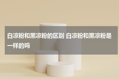 白凉粉和黑凉粉的区别 白凉粉和黑凉粉是一样的吗